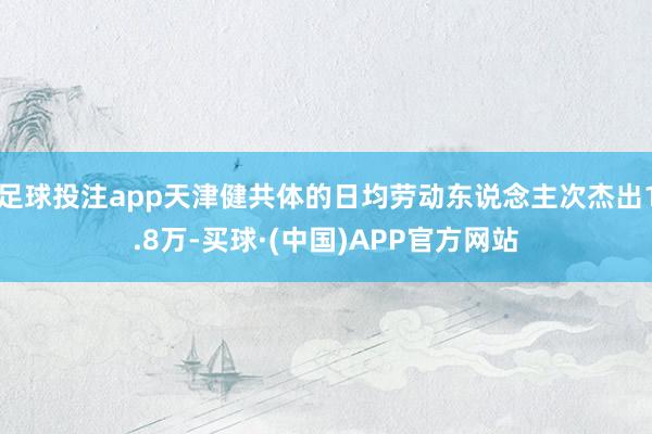 足球投注app天津健共体的日均劳动东说念主次杰出1.8万-买球·(中国)APP官方网站