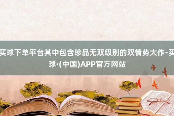 买球下单平台其中包含珍品无双级别的双情势大作-买球·(中国)APP官方网站
