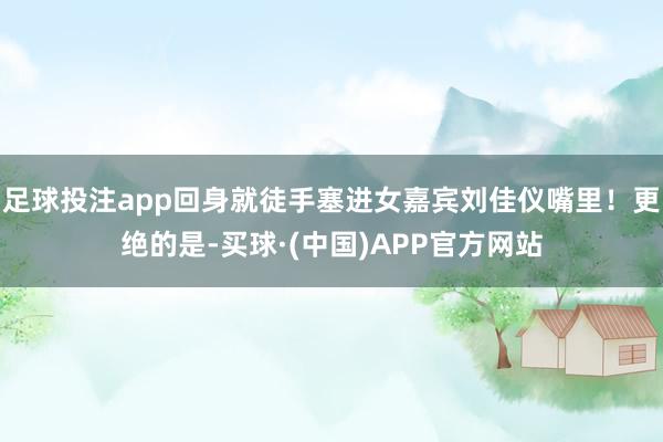 足球投注app回身就徒手塞进女嘉宾刘佳仪嘴里!更绝的是-买球·(中国)APP官方网站