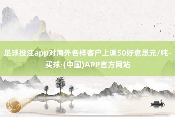 足球投注app对海外各样客户上调50好意思元/吨-买球·(中国)APP官方网站