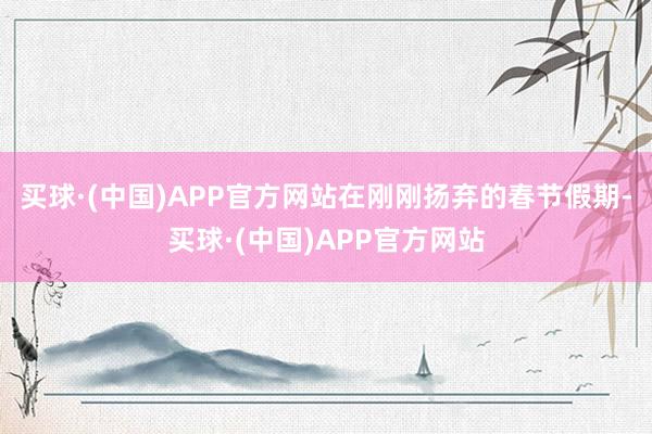 买球·(中国)APP官方网站在刚刚扬弃的春节假期-买球·(中国)APP官方网站