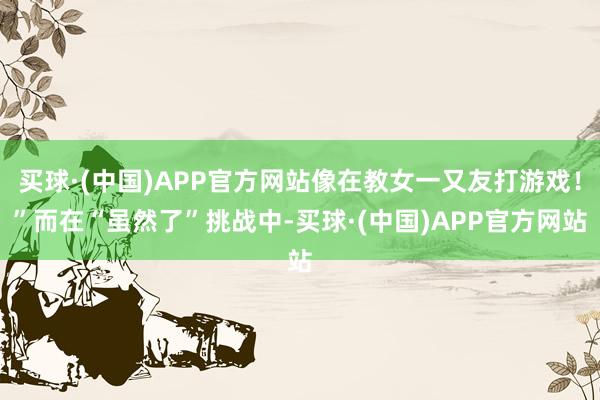 买球·(中国)APP官方网站像在教女一又友打游戏！”而在“虽然了”挑战中-买球·(中国)APP官方网站