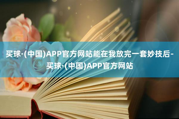 买球·(中国)APP官方网站能在我放完一套妙技后-买球·(中国)APP官方网站