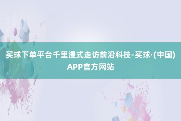 买球下单平台千里浸式走访前沿科技-买球·(中国)APP官方网站